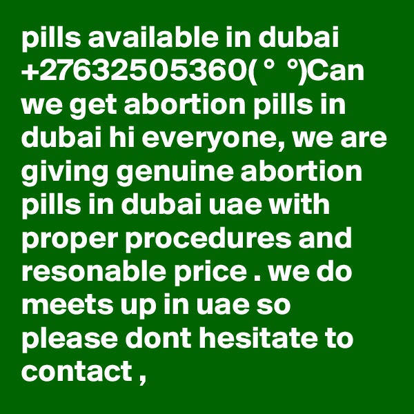 pills available in dubai +27632505360( ?° ?? ?°)Can we get abortion pills in dubai hi everyone, we are giving genuine abortion pills in dubai uae with proper procedures and resonable price . we do meets up in uae so please dont hesitate to contact ,