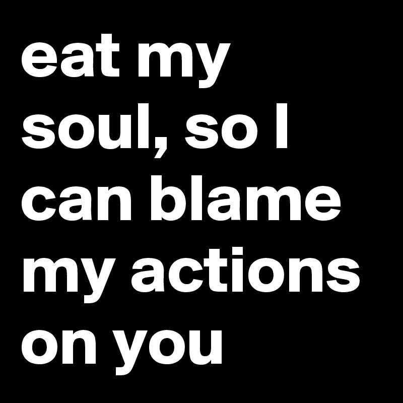 eat my soul, so I can blame my actions on you