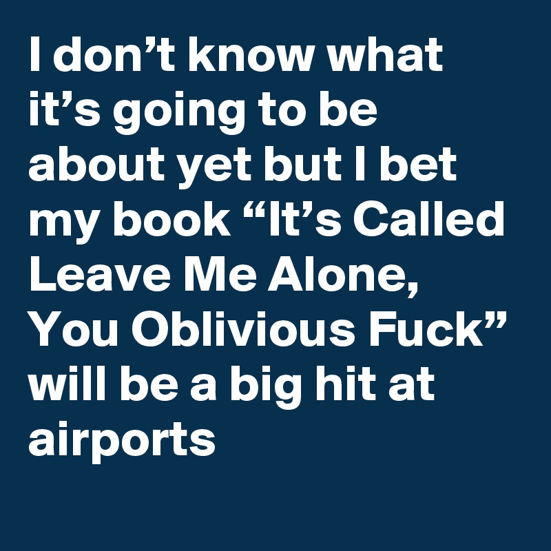 I don’t know what it’s going to be about yet but I bet my book “It’s Called Leave Me Alone, You Oblivious Fuck” will be a big hit at airports