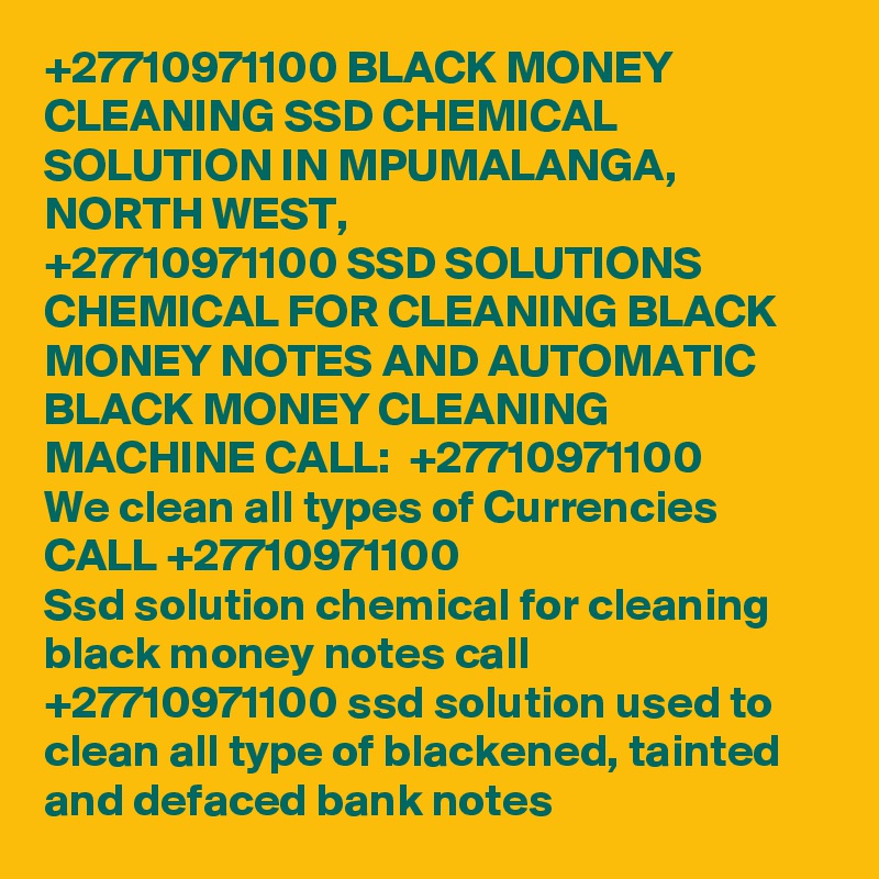 +27710971100 BLACK MONEY CLEANING SSD CHEMICAL SOLUTION IN MPUMALANGA, NORTH WEST, 
+27710971100 SSD SOLUTIONS CHEMICAL FOR CLEANING BLACK MONEY NOTES AND AUTOMATIC BLACK MONEY CLEANING MACHINE CALL:  +27710971100 
We clean all types of Currencies CALL +27710971100
Ssd solution chemical for cleaning black money notes call +27710971100 ssd solution used to clean all type of blackened, tainted and defaced bank notes