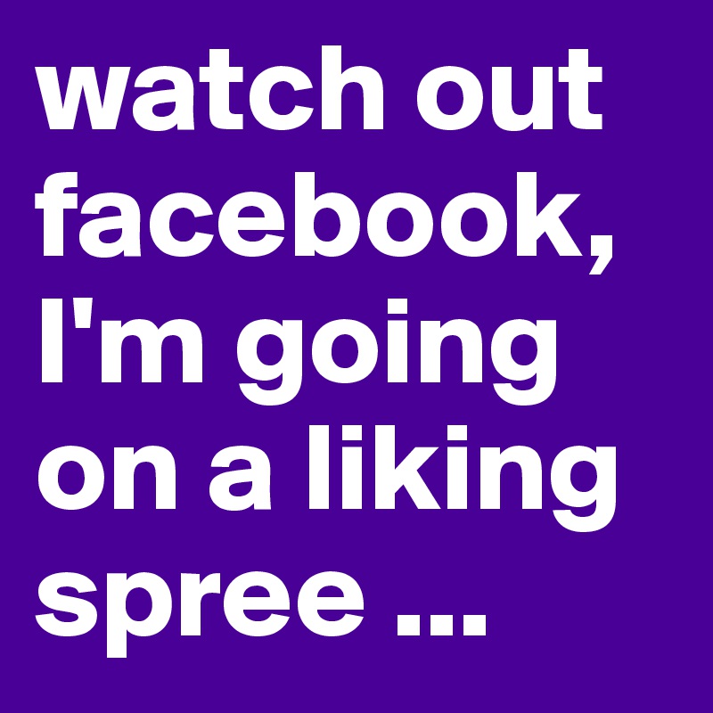 watch out facebook, I'm going on a liking spree ...