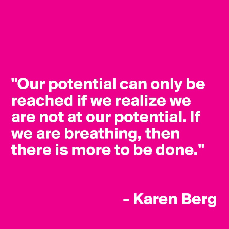 



"Our potential can only be reached if we realize we are not at our potential. If we are breathing, then there is more to be done." 


                                  - Karen Berg