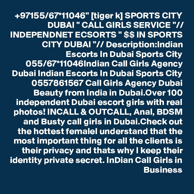 +97155/67*11046" [tiger k] SPORTS CITY DUBAI " CALL GIRLS SERVICE "// INDEPENDNET ECSORTS " $$ IN SPORTS CITY DUBAI "// Description:Indian Escorts In Dubai Sports City 055/67*11046Indian Call Girls Agency Dubai Indian Escorts In Dubai Sports City 0557861567 Call Girls Agency Dubai Beauty from India in Dubai.Over 100 independent Dubai escort girls with real photos! INCALL & OUTCALL, Anal, BDSM and Busty call girls in Dubai.Check out the hottest femaleI understand that the most important thing for all the clients is their privacy and thats why I keep their identity private secret. InDian Call Girls in Business
