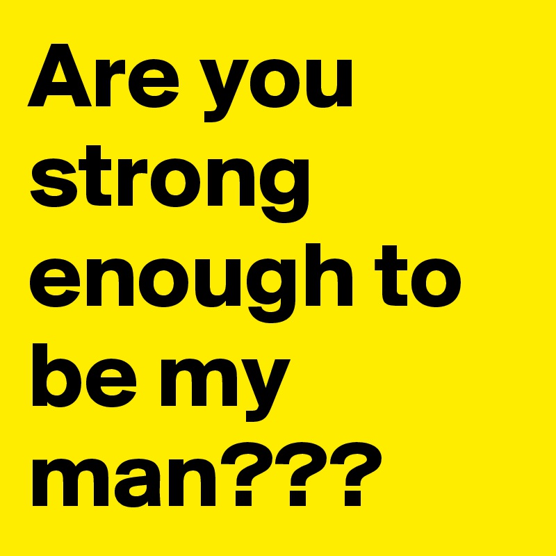 Are you strong enough to be my man???