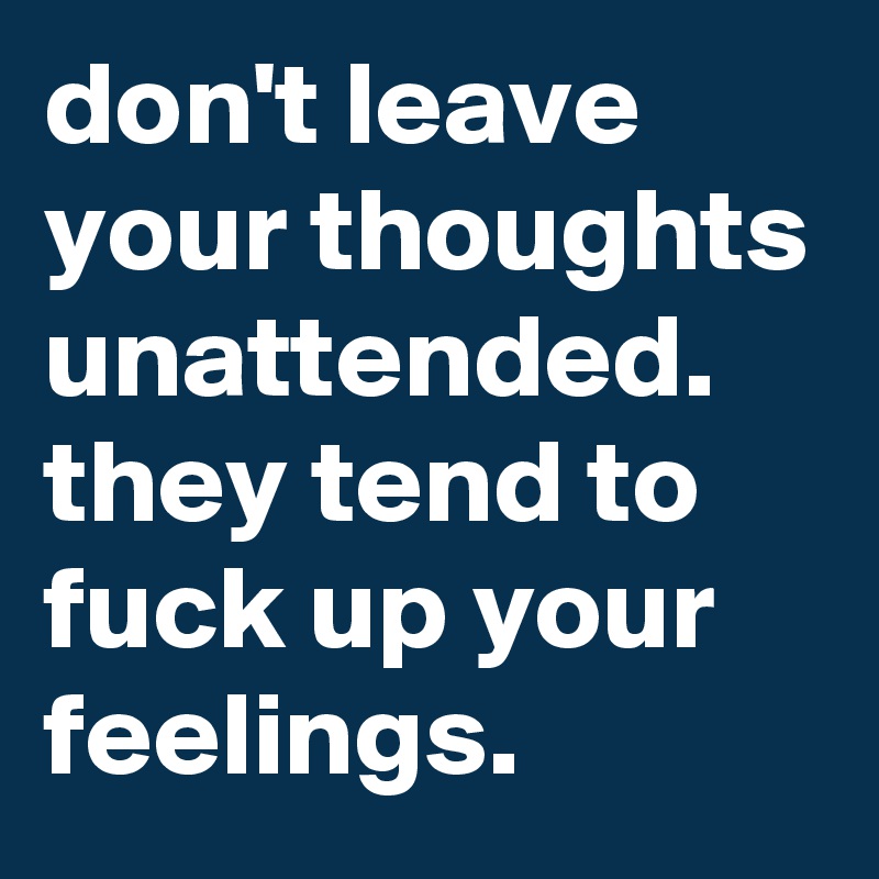 don't leave your thoughts unattended. 
they tend to fuck up your feelings. 