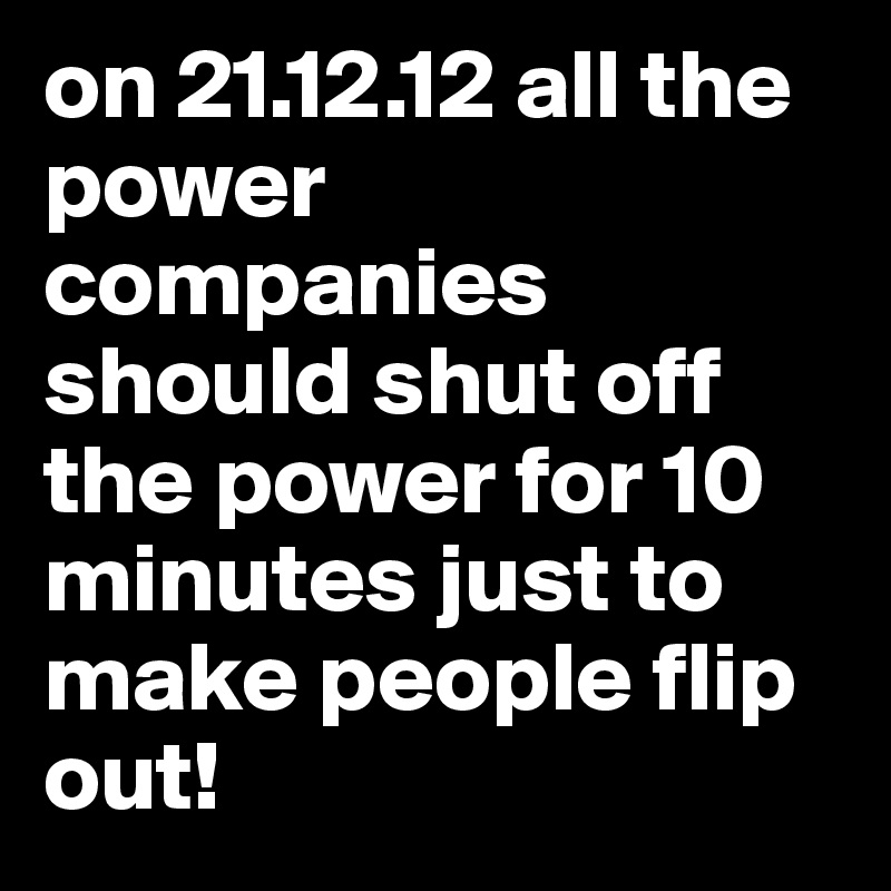 on 21.12.12 all the power companies should shut off the power for 10 minutes just to make people flip out!