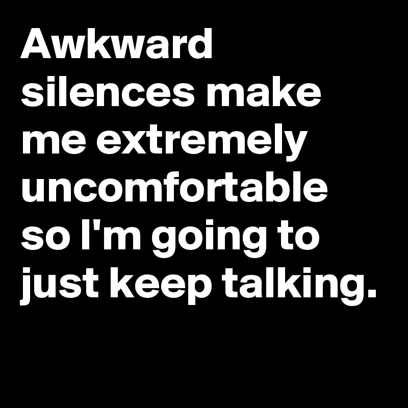 Awkward silences make me extremely uncomfortable so I'm going to just keep talking.
