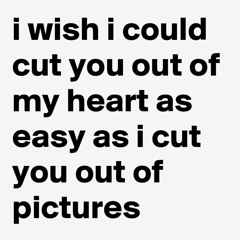 i wish i could cut you out of my heart as easy as i cut you out of  pictures