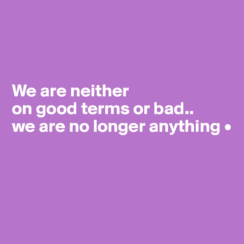 we-are-neither-on-good-terms-or-bad-we-are-no-longer-anything