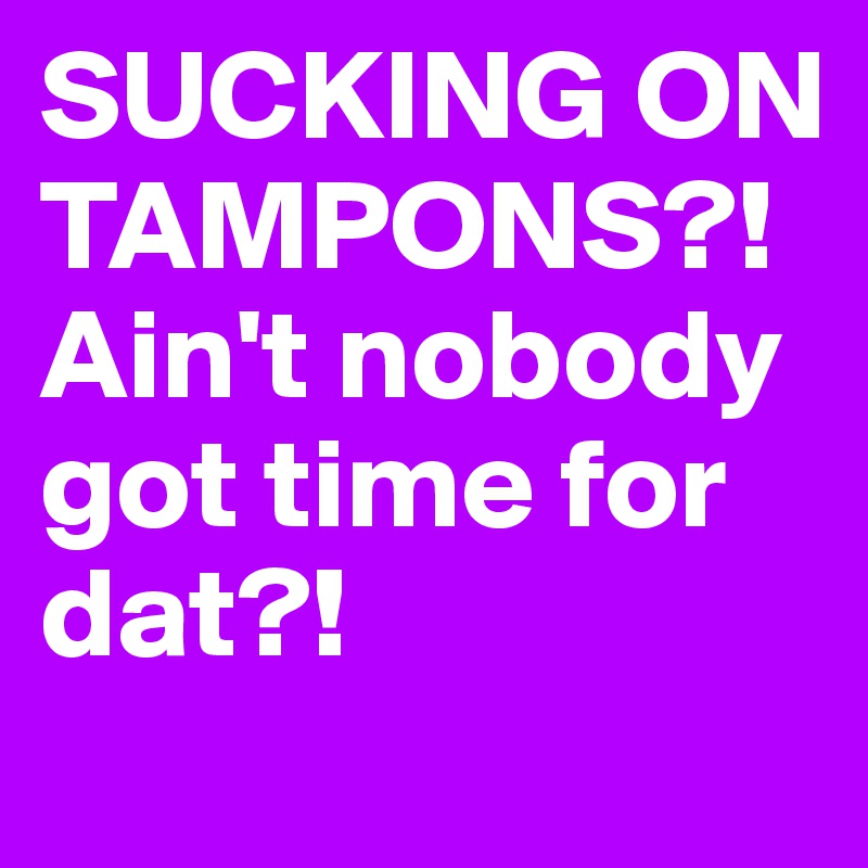 SUCKING ON TAMPONS?! Ain't nobody got time for dat?! 