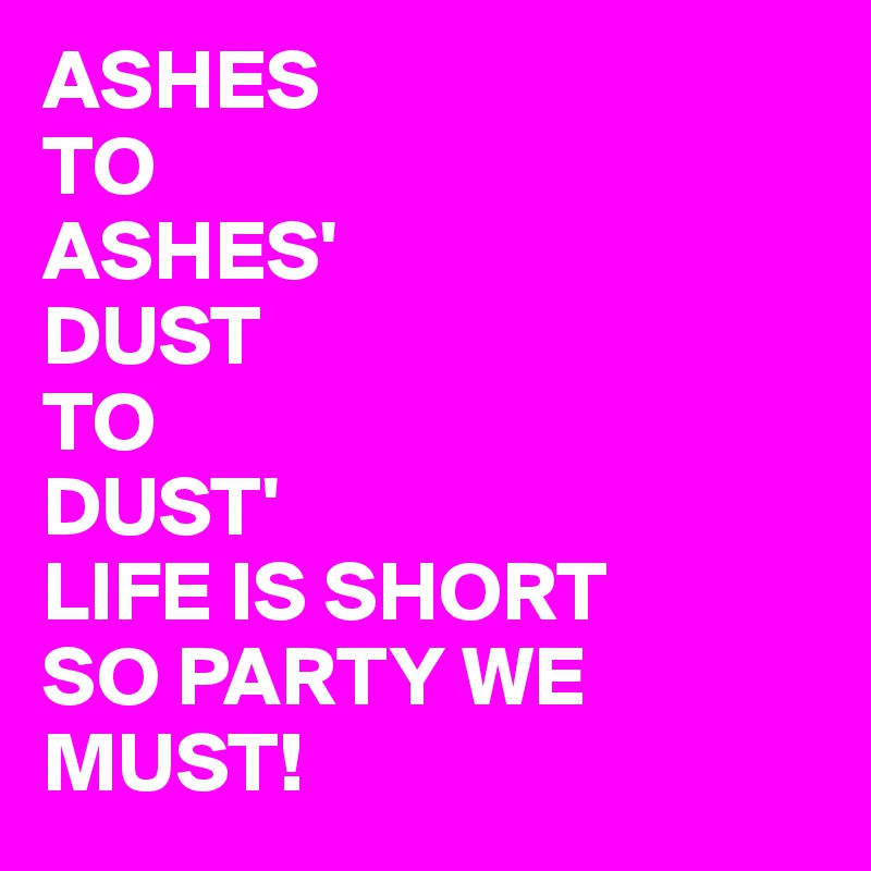 ASHES 
TO 
ASHES'
DUST 
TO
DUST'
LIFE IS SHORT
SO PARTY WE MUST!
