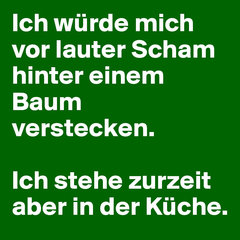 Ich würde mich vor lauter Scham hinter einem Baum verstecken.

Ich stehe zurzeit aber in der Küche.