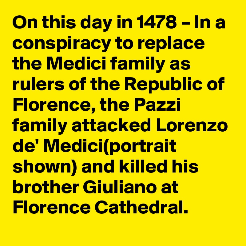 On this day in 1478 – In a conspiracy to replace the Medici family as rulers of the Republic of Florence, the Pazzi family attacked Lorenzo de' Medici(portrait shown) and killed his brother Giuliano at Florence Cathedral.