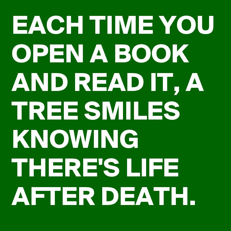 EACH TIME YOU OPEN A BOOK AND READ IT, A TREE SMILES KNOWING THERE'S LIFE AFTER DEATH.