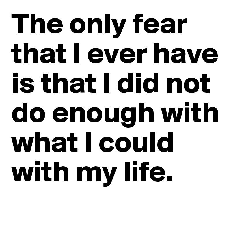 The only fear that I ever have is that I did not do enough with what I could with my life.