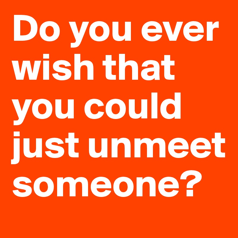 Do you ever wish that you could just unmeet someone?