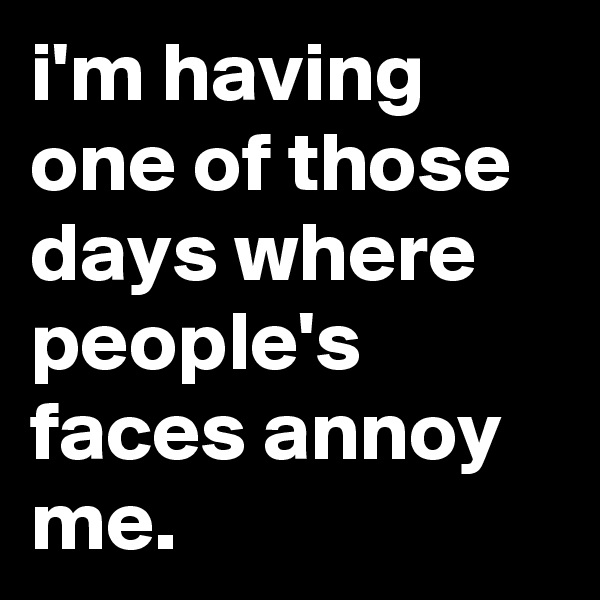 i'm having one of those days where people's faces annoy me.