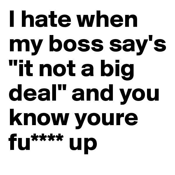 I hate when my boss say's "it not a big deal" and you know youre fu**** up