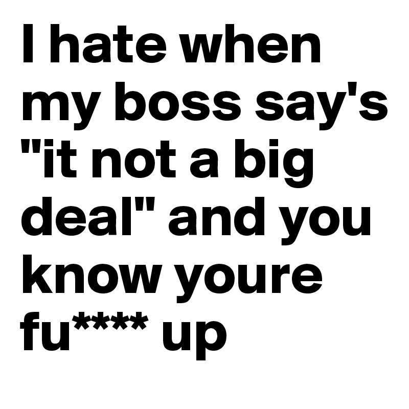 I hate when my boss say's "it not a big deal" and you know youre fu**** up