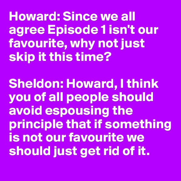 Howard: Since we all agree Episode 1 isn't our favourite, why not just skip it this time?

Sheldon: Howard, I think you of all people should avoid espousing the principle that if something is not our favourite we should just get rid of it.