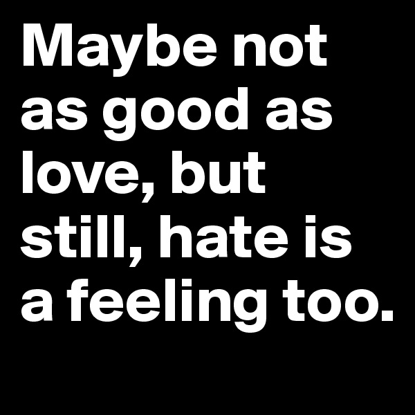 Maybe not as good as love, but still, hate is a feeling too.