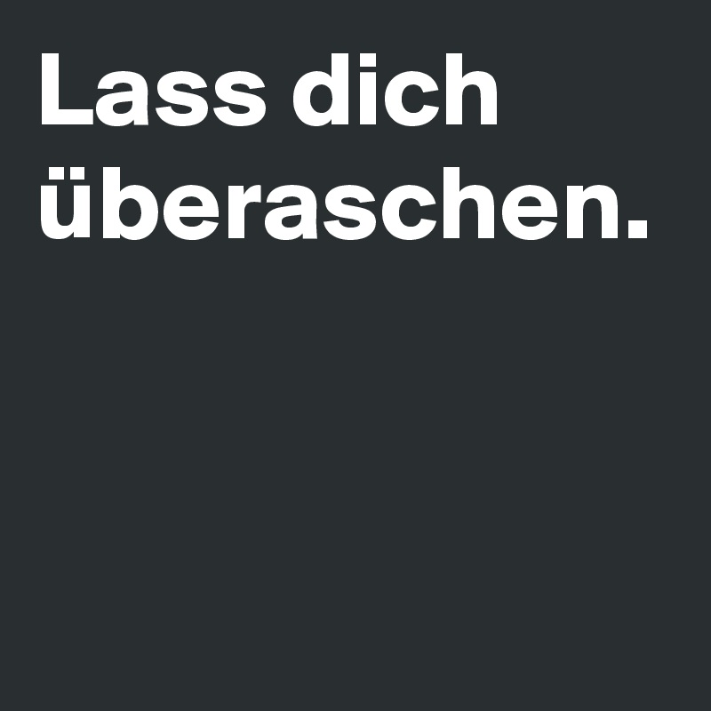 Lass dich überaschen.