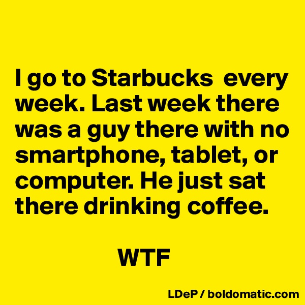 

I go to Starbucks  every week. Last week there was a guy there with no smartphone, tablet, or computer. He just sat there drinking coffee. 

                    WTF