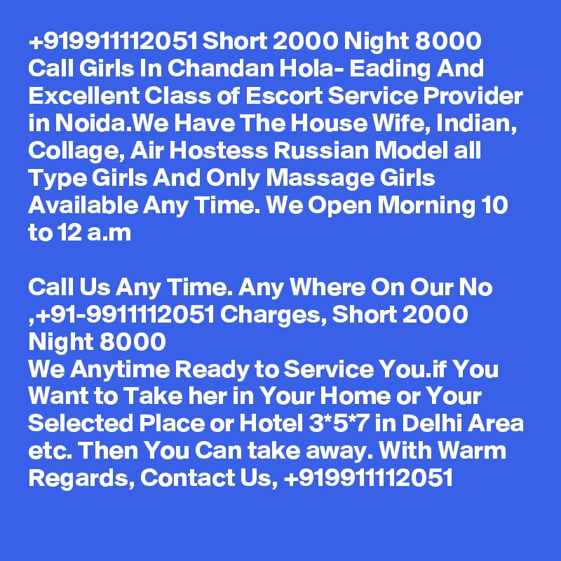 +919911112051 Short 2000 Night 8000 Call Girls In Chandan Hola- Eading And Excellent Class of Escort Service Provider in Noida.We Have The House Wife, Indian, Collage, Air Hostess Russian Model all Type Girls And Only Massage Girls Available Any Time. We Open Morning 10 to 12 a.m

Call Us Any Time. Any Where On Our No ,+91-9911112051 Charges, Short 2000 Night 8000
We Anytime Ready to Service You.if You Want to Take her in Your Home or Your Selected Place or Hotel 3*5*7 in Delhi Area etc. Then You Can take away. With Warm Regards, Contact Us, +919911112051