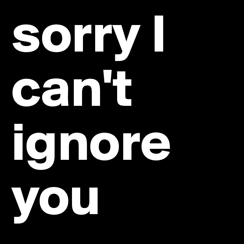 sorry I can't ignore you