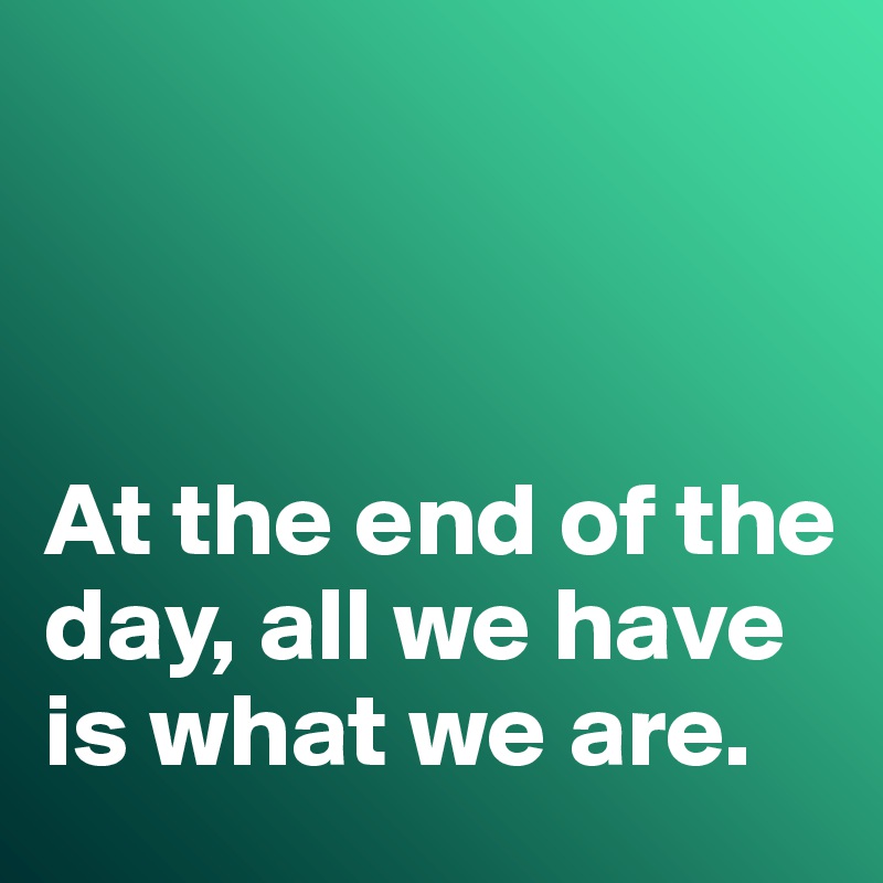 



At the end of the day, all we have is what we are. 