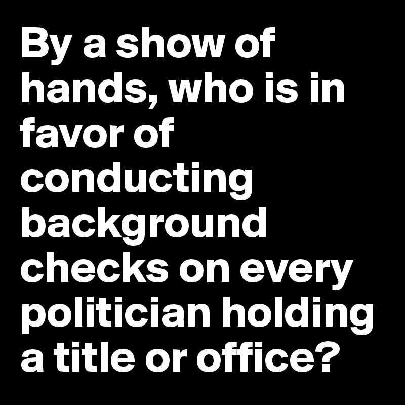 By a show of hands, who is in favor of conducting background checks on every politician holding a title or office?