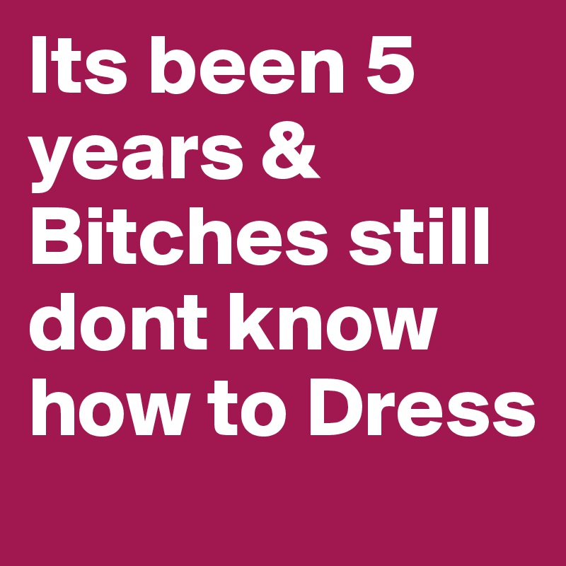 Its been 5 years & Bitches still dont know how to Dress