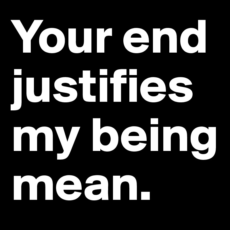 Your end justifies my being mean.