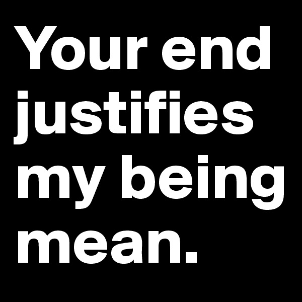 Your end justifies my being mean.
