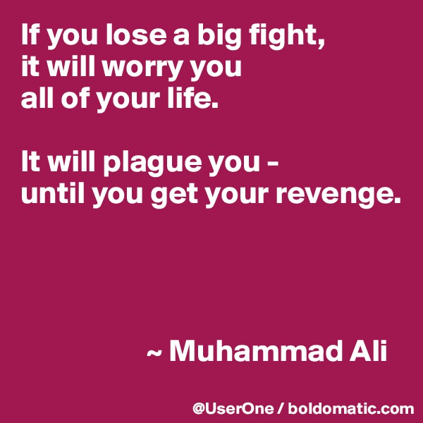 If you lose a big fight,
it will worry you
all of your life.

It will plague you - 
until you get your revenge. 




                    ~ Muhammad Ali