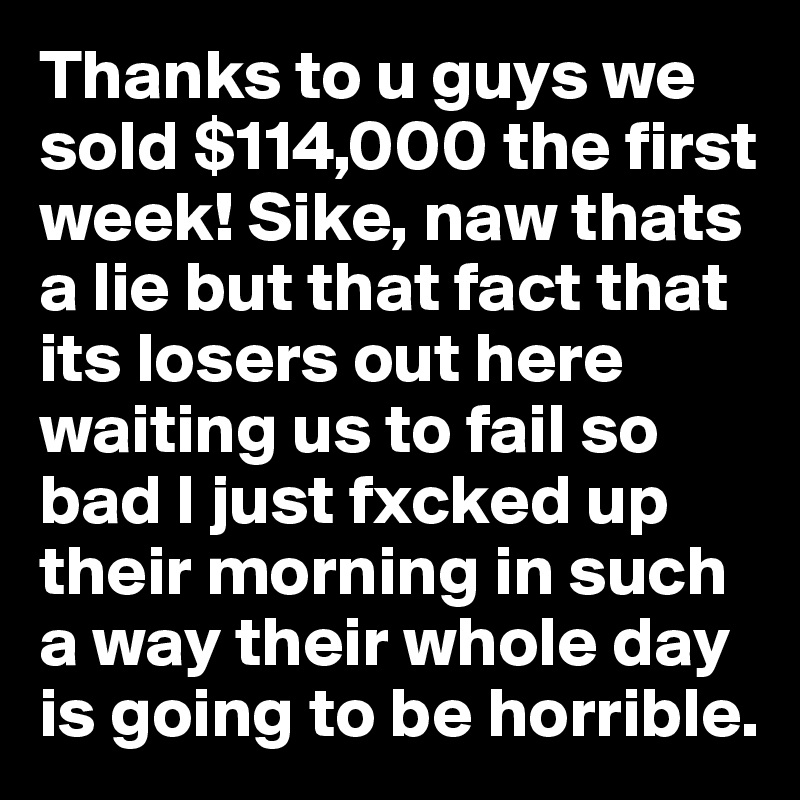 Thanks to u guys we sold $114,000 the first week! Sike, naw thats a lie but that fact that its losers out here waiting us to fail so bad I just fxcked up their morning in such a way their whole day is going to be horrible. 