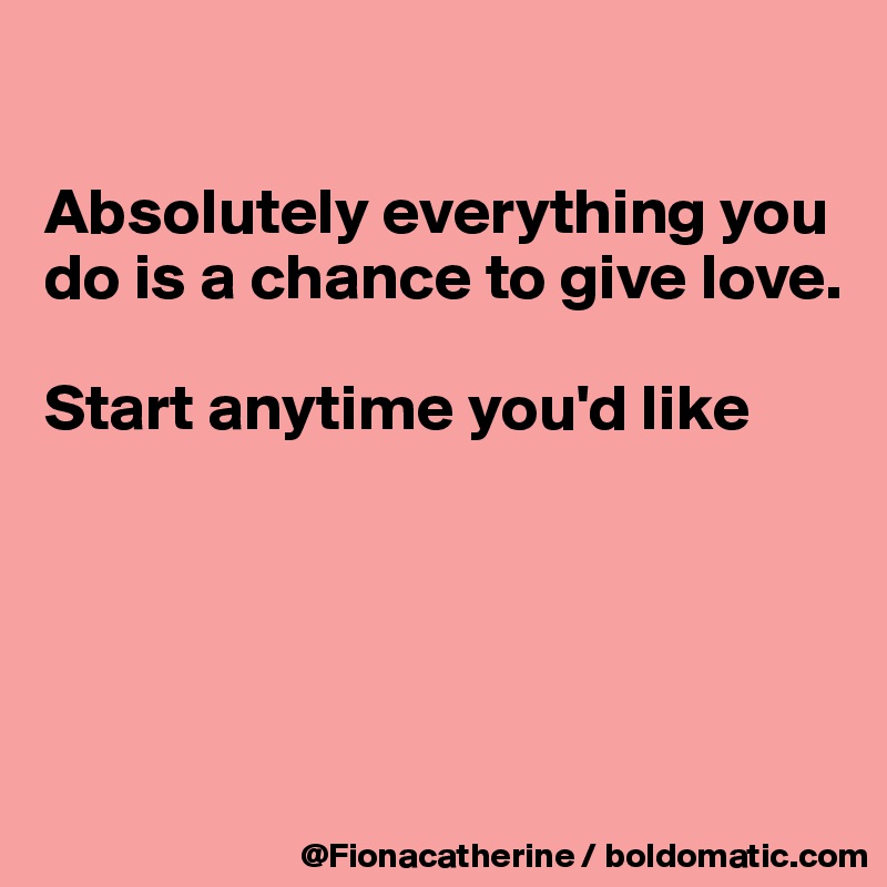 

Absolutely everything you
do is a chance to give love.

Start anytime you'd like





