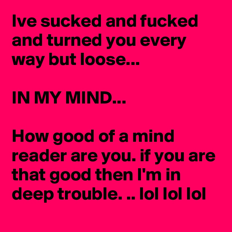 Ive sucked and fucked and turned you every way but loose...

IN MY MIND...

How good of a mind reader are you. if you are that good then I'm in deep trouble. .. lol lol lol