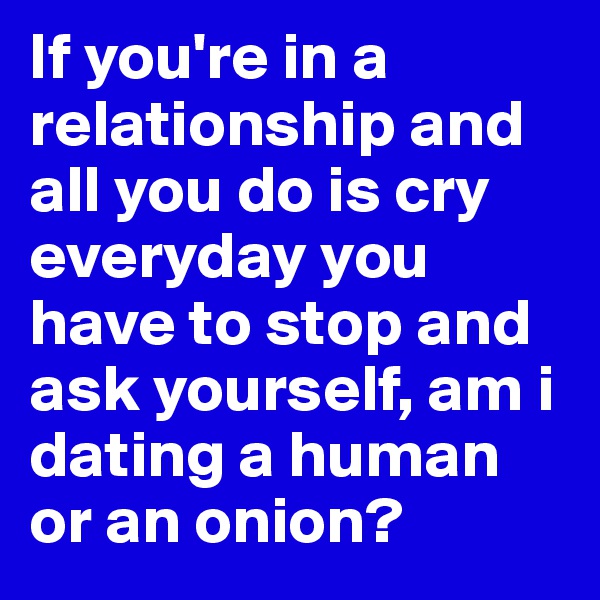 If you're in a relationship and all you do is cry everyday you have to stop and ask yourself, am i dating a human or an onion? 