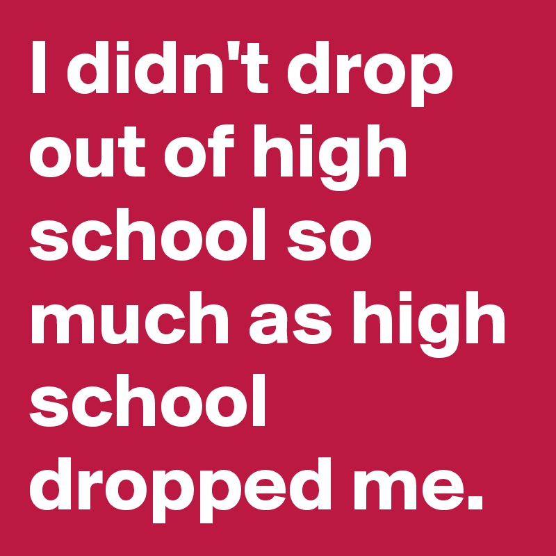 I didn't drop out of high school so much as high school dropped me.