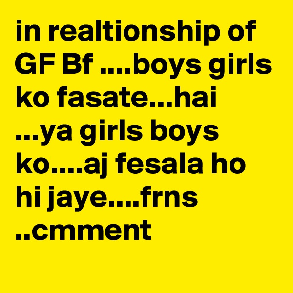 in realtionship of GF Bf ....boys girls ko fasate...hai ...ya girls boys ko....aj fesala ho hi jaye....frns ..cmment