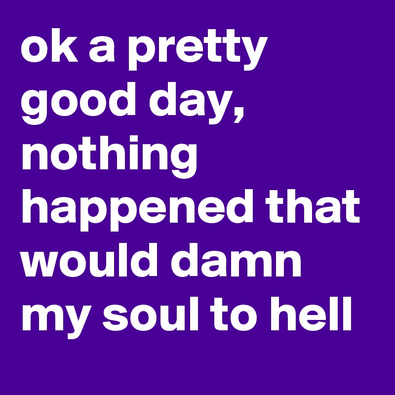 ok a pretty good day, nothing happened that would damn my soul to hell