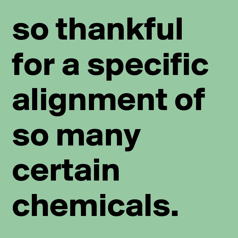 so thankful for a specific alignment of so many certain chemicals.