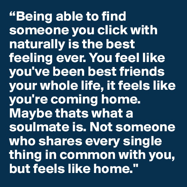 “Being able to find someone you click with naturally is the best feeling ever. You feel like you've been best friends your whole life, it feels like you're coming home. Maybe thats what a soulmate is. Not someone who shares every single thing in common with you, but feels like home."