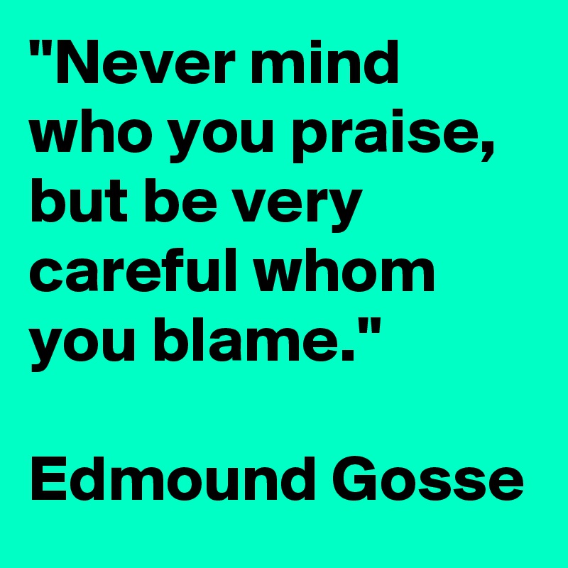 "Never mind who you praise, but be very careful whom you blame." 
 
Edmound Gosse