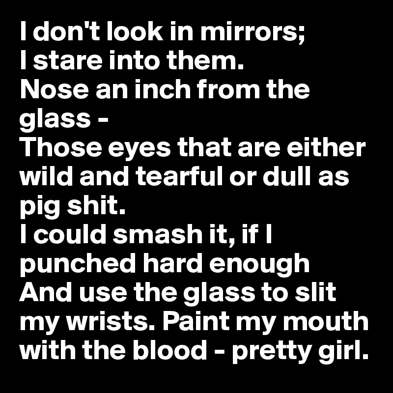 I don't look in mirrors;
I stare into them.
Nose an inch from the glass -
Those eyes that are either wild and tearful or dull as pig shit.
I could smash it, if I punched hard enough
And use the glass to slit my wrists. Paint my mouth with the blood - pretty girl.