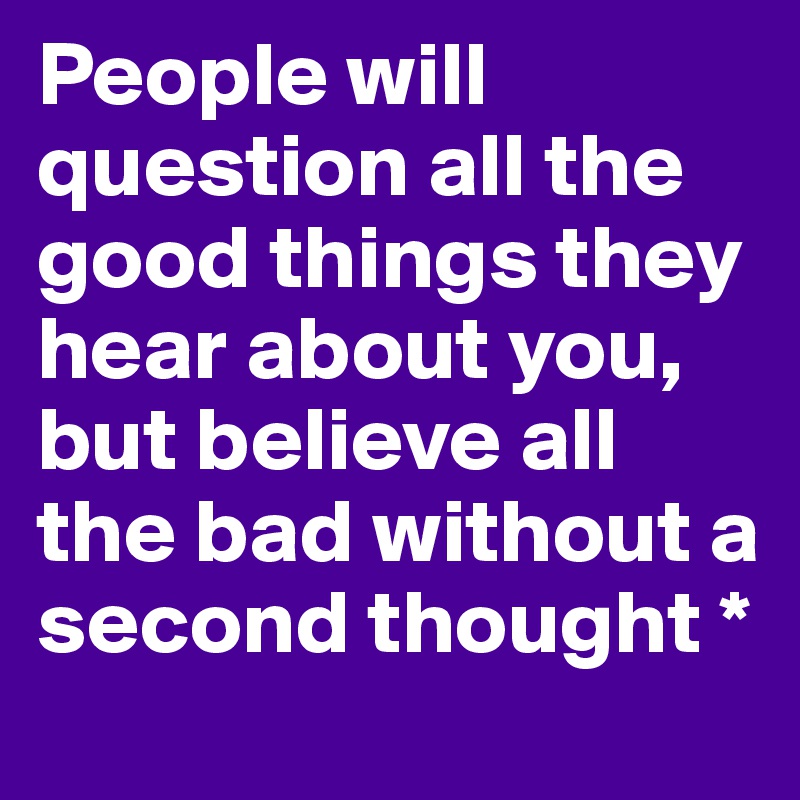 People will question all the good things they hear about you, but believe all the bad without a second thought *