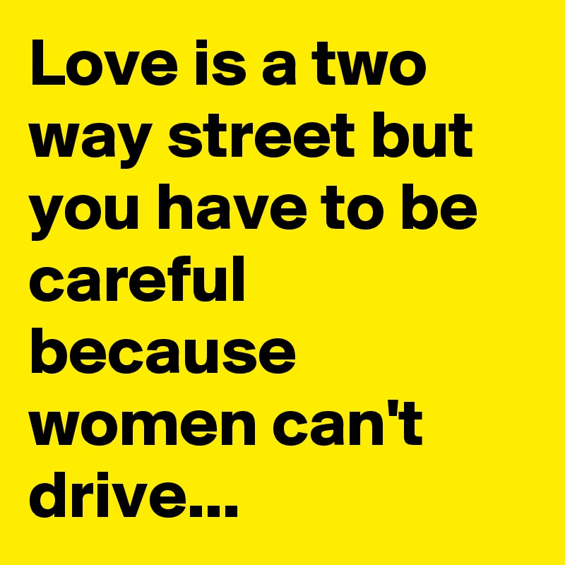 Love is a two way street but you have to be careful because women can't drive...