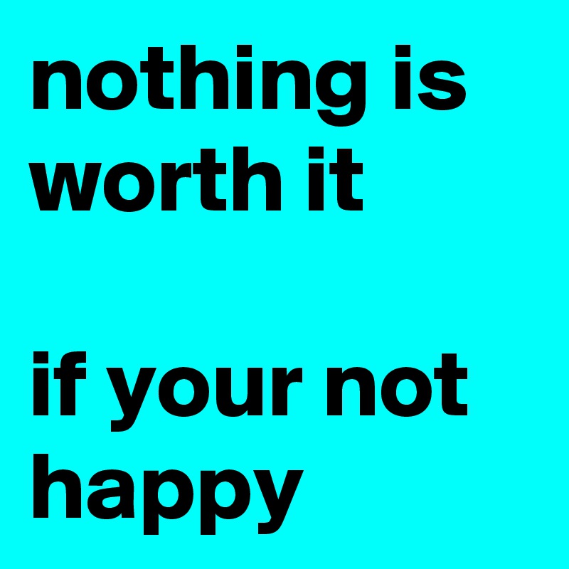 nothing is worth it

if your not     
happy