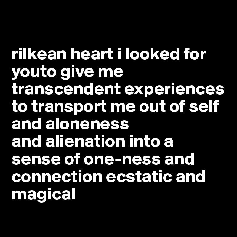 

rilkean heart i looked for youto give me transcendent experiences
to transport me out of self and aloneness
and alienation into a sense of one-ness and connection ecstatic and magical
